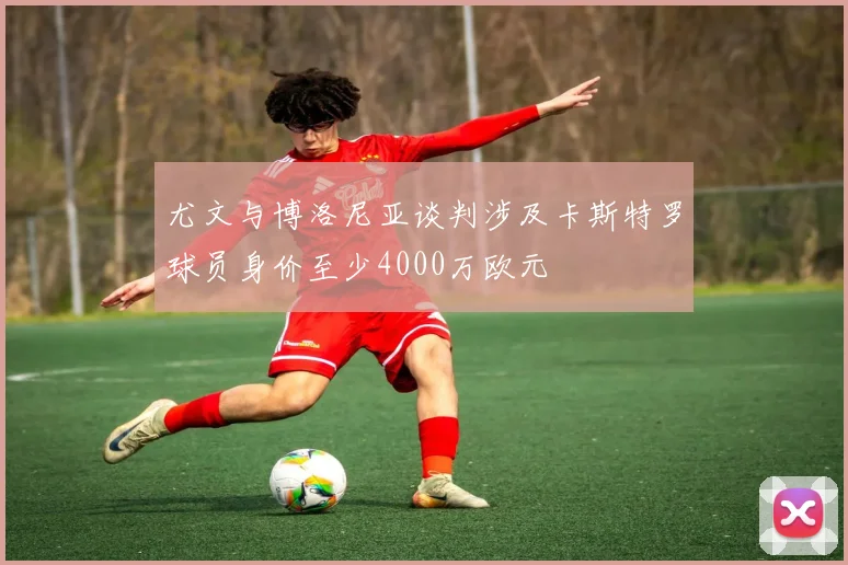 尤文与博洛尼亚谈判涉及卡斯特罗球员身价至少4000万欧元